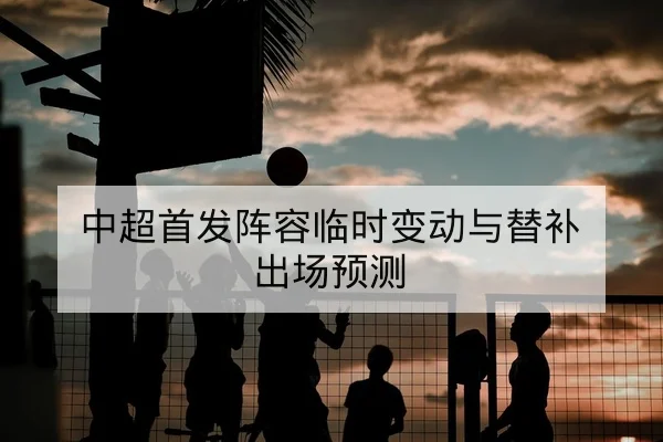 中超首发阵容临时变动与替补出场预测